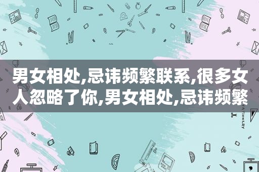 男女相处,忌讳频繁联系,很多女人忽略了你,男女相处,忌讳频繁联系,很多女人忽略了她