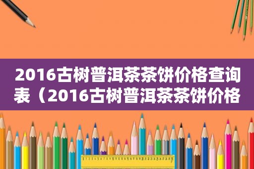 2016古树普洱茶茶饼价格查询表（2016古树普洱茶茶饼价格查询及图片）