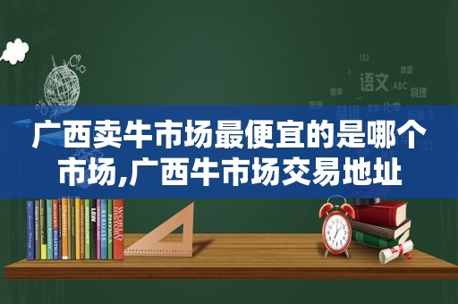 广西卖牛市场最便宜的是哪个市场,广西牛市场交易地址