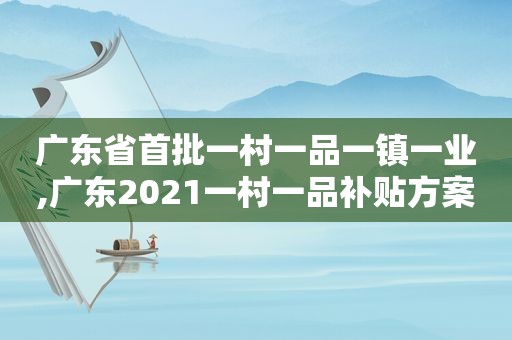 广东省首批一村一品一镇一业,广东2021一村一品补贴方案