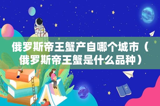 俄罗斯帝王蟹产自哪个城市（俄罗斯帝王蟹是什么品种）