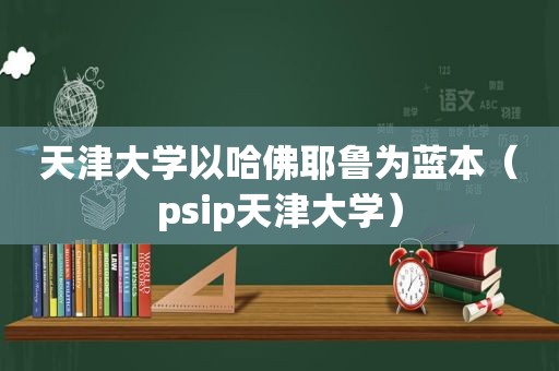 天津大学以哈佛耶鲁为蓝本（psip天津大学）