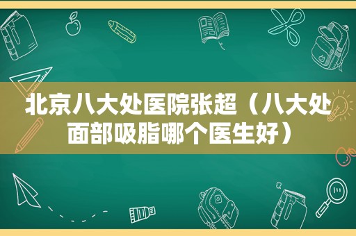 北京八大处医院张超（八大处面部吸脂哪个医生好）