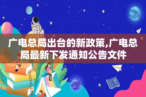 广电总局出台的新政策,广电总局最新下发通知公告文件