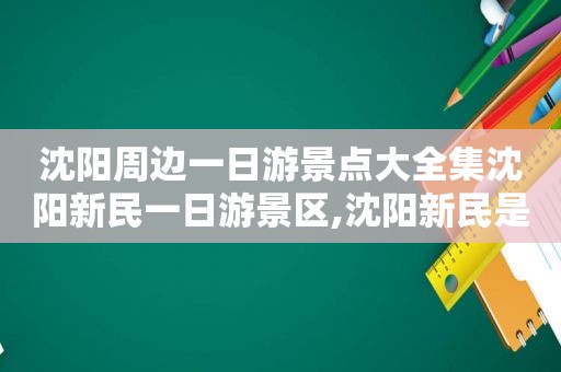 沈阳周边一日游景点大全集沈阳新民一日游景区,沈阳新民是哪里