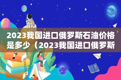 2023我国进口俄罗斯石油价格是多少（2023我国进口俄罗斯石油价格表）