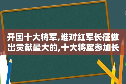 开国十大将军,谁对红军长征做出贡献最大的,十大将军参加长征  第1张