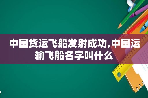 中国货运飞船发射成功,中国运输飞船名字叫什么