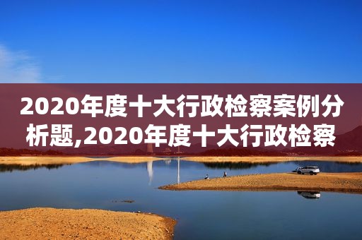 2020年度十大行政检察案例分析题,2020年度十大行政检察案例分析报告