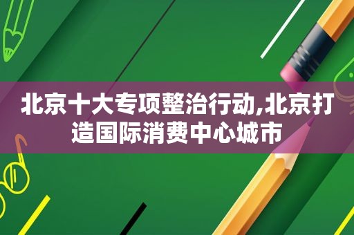 北京十大专项整治行动,北京打造国际消费中心城市