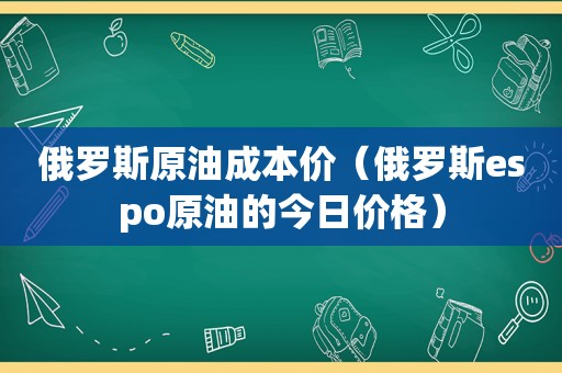 俄罗斯原油成本价（俄罗斯espo原油的今日价格）