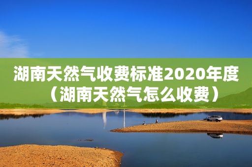 湖南天然气收费标准2020年度（湖南天然气怎么收费）