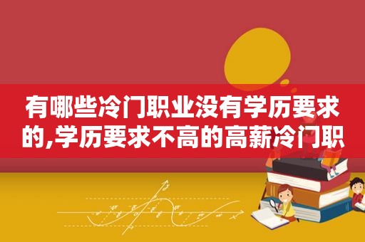 有哪些冷门职业没有学历要求的,学历要求不高的高薪冷门职业排行