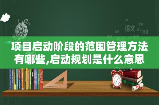 项目启动阶段的范围管理方法有哪些,启动规划是什么意思