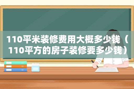 110平米装修费用大概多少钱（110平方的房子装修要多少钱）