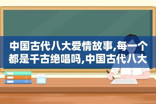 中国古代八大爱情故事,每一个都是千古绝唱吗,中国古代八大爱情故事,每一个都是千古绝唱之一