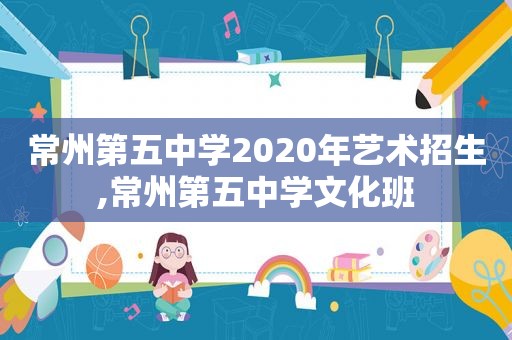 常州第五中学2020年艺术招生,常州第五中学文化班