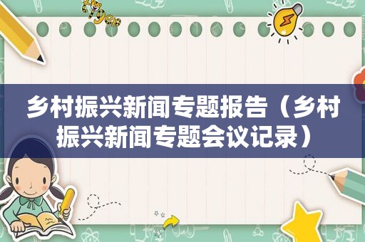 乡村振兴新闻专题报告（乡村振兴新闻专题会议记录）