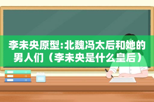 李未央原型:北魏冯太后和她的男人们（李未央是什么皇后）