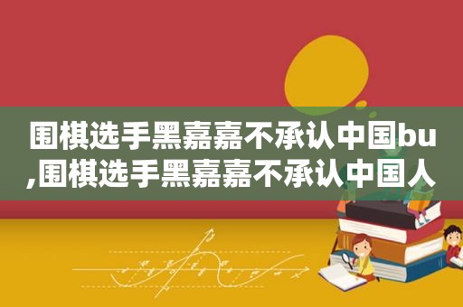 围棋选手黑嘉嘉不承认中国bu,围棋选手黑嘉嘉不承认中国人