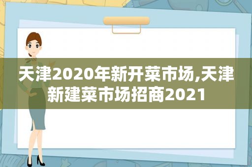 天津2020年新开菜市场,天津新建菜市场招商2021