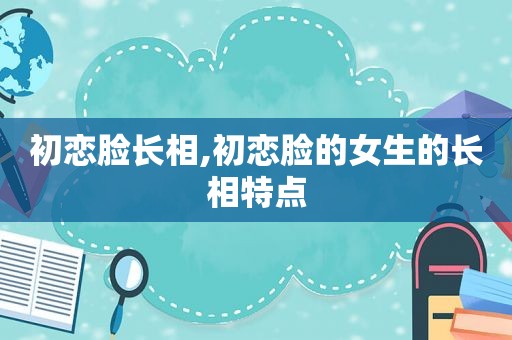 初恋脸长相,初恋脸的女生的长相特点