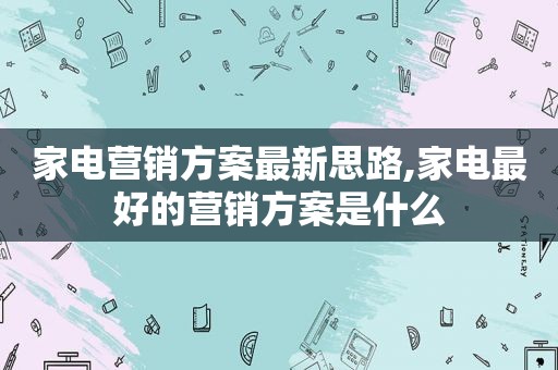 家电营销方案最新思路,家电最好的营销方案是什么