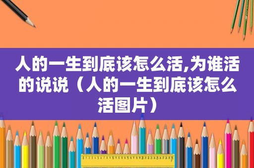 人的一生到底该怎么活,为谁活的说说（人的一生到底该怎么活图片）