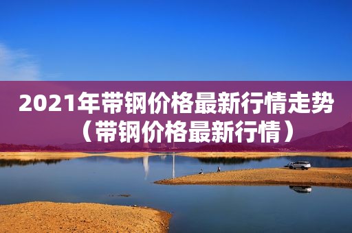 2021年带钢价格最新行情走势（带钢价格最新行情）  第1张