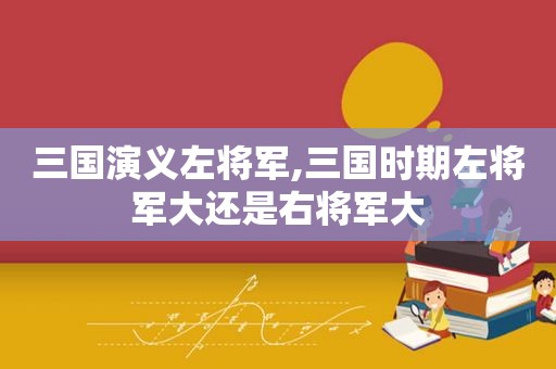 三国演义左将军,三国时期左将军大还是右将军大  第1张