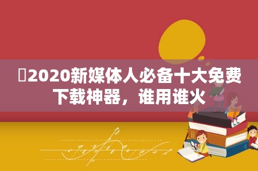 ​2020新媒体人必备十大免费下载神器，谁用谁火