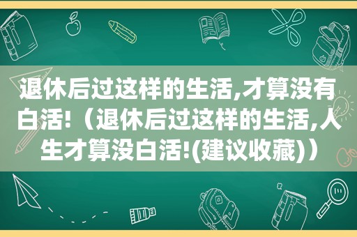 退休后过这样的生活,才算没有白活!（退休后过这样的生活,人生才算没白活!(建议收藏)）