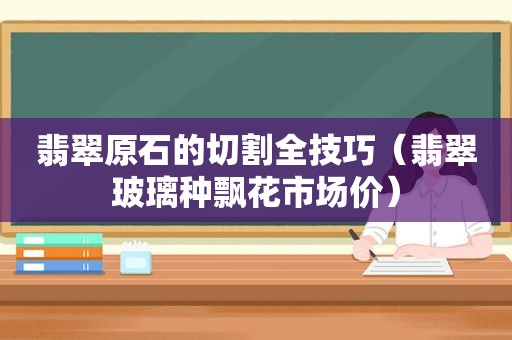 翡翠原石的切割全技巧（翡翠玻璃种飘花市场价）