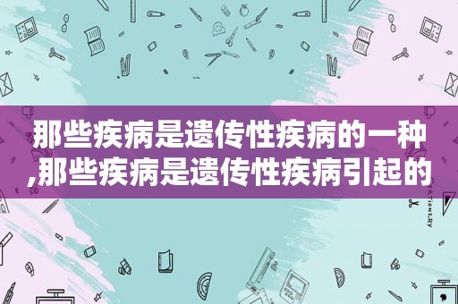 那些疾病是遗传性疾病的一种,那些疾病是遗传性疾病引起的