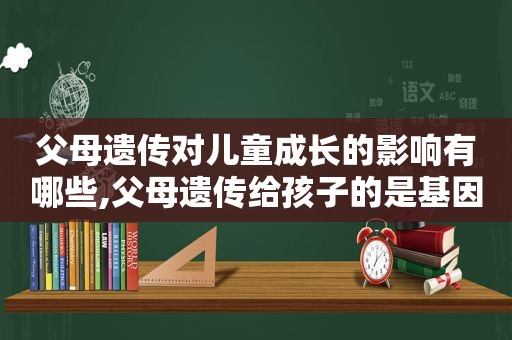 父母遗传对儿童成长的影响有哪些,父母遗传给孩子的是基因还是性状