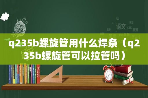 q235b螺旋管用什么焊条（q235b螺旋管可以拉管吗）