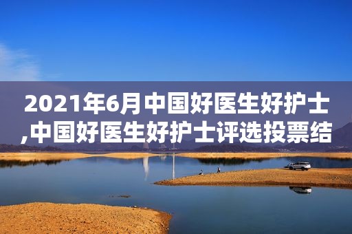 2021年6月中国好医生好护士,中国好医生好护士评选投票结果