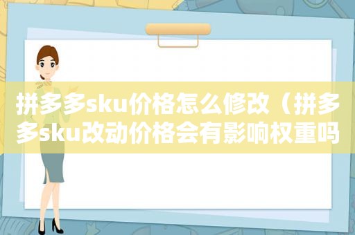 拼多多sku价格怎么修改（拼多多sku改动价格会有影响权重吗）