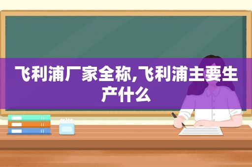 飞利浦厂家全称,飞利浦主要生产什么