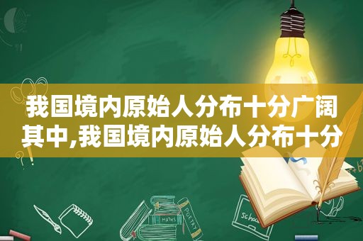 我国境内原始人分布十分广阔其中,我国境内原始人分布十分广阔其中活动范围最伟大  第1张