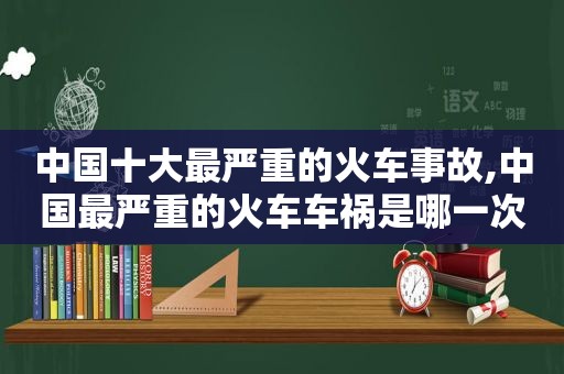 中国十大最严重的火车事故,中国最严重的火车车祸是哪一次