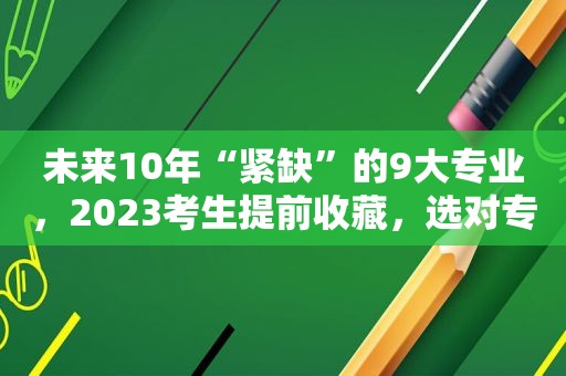 未来10年“紧缺”的9大专业，2023考生提前收藏，选对专业才不愁