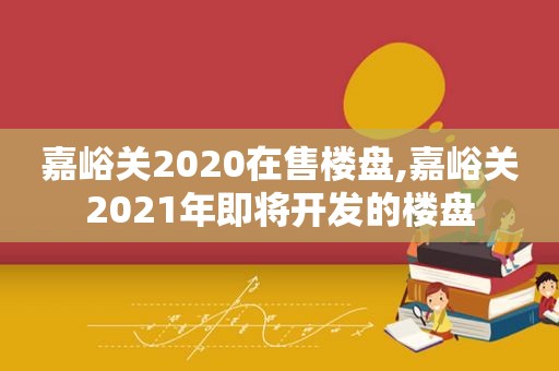 嘉峪关2020在售楼盘,嘉峪关2021年即将开发的楼盘