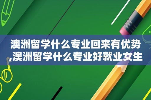 澳洲留学什么专业回来有优势,澳洲留学什么专业好就业女生