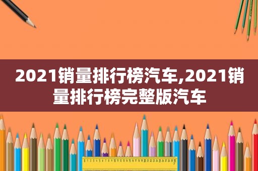 2021销量排行榜汽车,2021销量排行榜完整版汽车