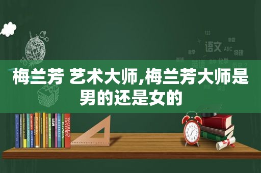 梅兰芳 艺术大师,梅兰芳大师是男的还是女的