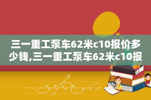 三一重工泵车62米c10报价多少钱,三一重工泵车62米c10报价多少钱一台