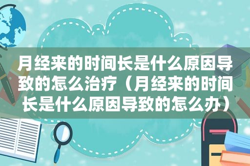 月经来的时间长是什么原因导致的怎么治疗（月经来的时间长是什么原因导致的怎么办）