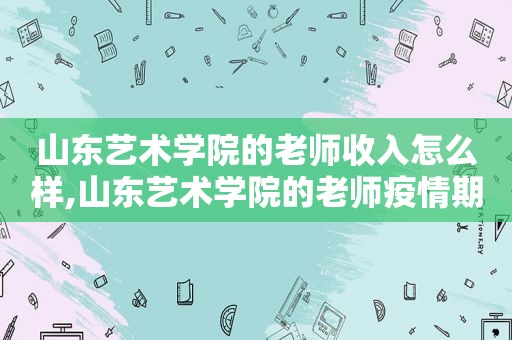 山东艺术学院的老师收入怎么样,山东艺术学院的老师疫情期间