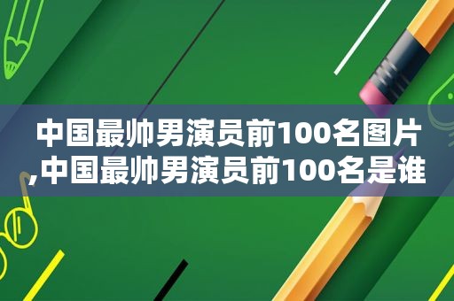 中国最帅男演员前100名图片,中国最帅男演员前100名是谁